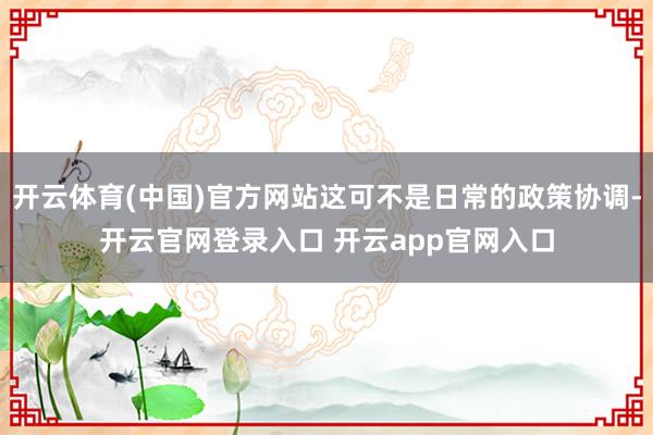 开云体育(中国)官方网站这可不是日常的政策协调-开云官网登录入口 开云app官网入口