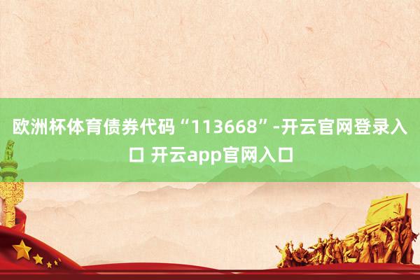 欧洲杯体育债券代码“113668”-开云官网登录入口 开云app官网入口