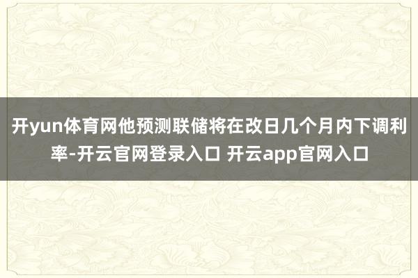 开yun体育网他预测联储将在改日几个月内下调利率-开云官网登录入口 开云app官网入口