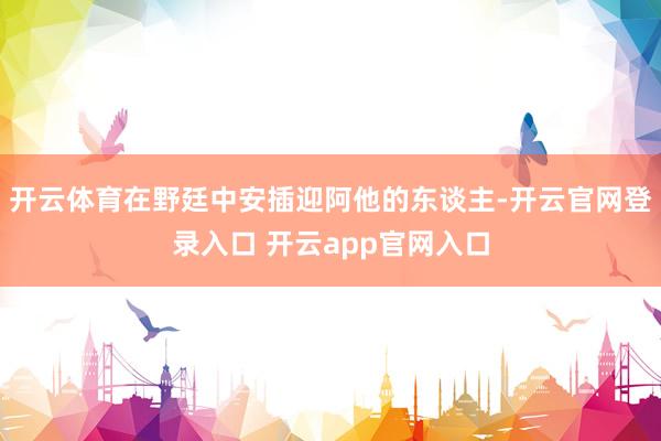 开云体育在野廷中安插迎阿他的东谈主-开云官网登录入口 开云app官网入口