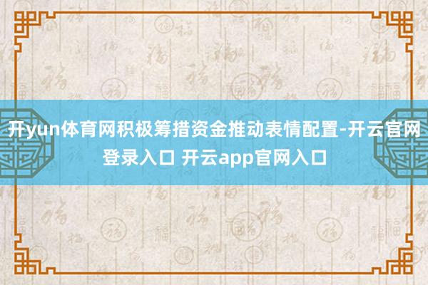 开yun体育网积极筹措资金推动表情配置-开云官网登录入口 开云app官网入口