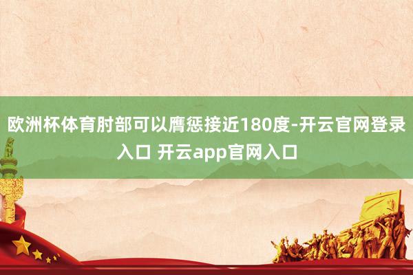 欧洲杯体育肘部可以膺惩接近180度-开云官网登录入口 开云app官网入口