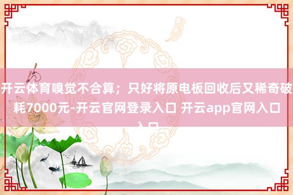 开云体育嗅觉不合算；只好将原电板回收后又稀奇破耗7000元-开云官网登录入口 开云app官网入口