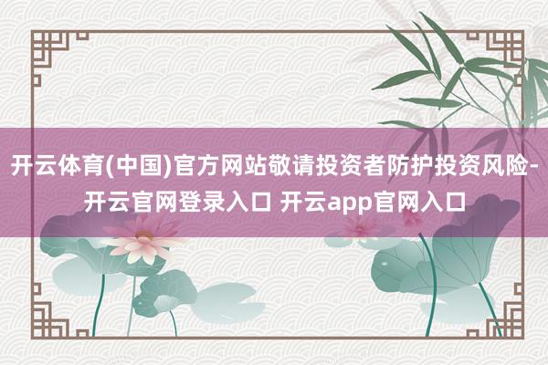 开云体育(中国)官方网站敬请投资者防护投资风险-开云官网登录入口 开云app官网入口