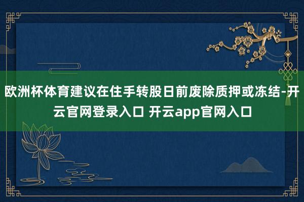 欧洲杯体育建议在住手转股日前废除质押或冻结-开云官网登录入口 开云app官网入口