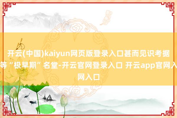 开云(中国)kaiyun网页版登录入口甚而见识考据期等“极早期”名堂-开云官网登录入口 开云app官网入口