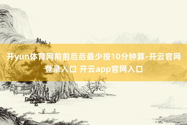 开yun体育网前前后后最少按10分钟算-开云官网登录入口 开云app官网入口
