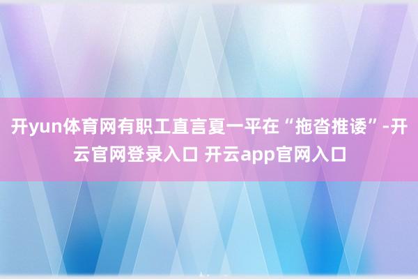 开yun体育网有职工直言夏一平在“拖沓推诿”-开云官网登录入口 开云app官网入口