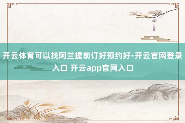 开云体育可以找阿兰提前订好预约好-开云官网登录入口 开云app官网入口