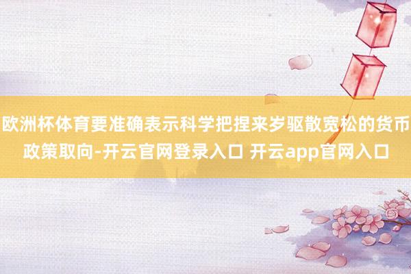 欧洲杯体育要准确表示科学把捏来岁驱散宽松的货币政策取向-开云官网登录入口 开云app官网入口