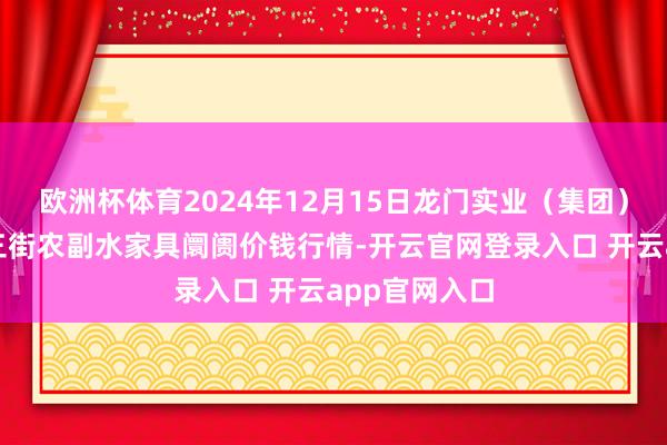 欧洲杯体育2024年12月15日龙门实业（集团）有限公司西三街农副水家具阛阓价钱行情-开云官网登录入口 开云app官网入口