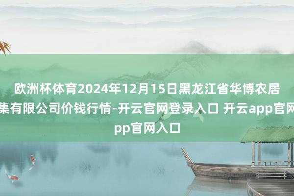 欧洲杯体育2024年12月15日黑龙江省华博农居品市集有限公司价钱行情-开云官网登录入口 开云app官网入口