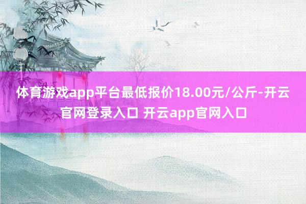 体育游戏app平台最低报价18.00元/公斤-开云官网登录入口 开云app官网入口