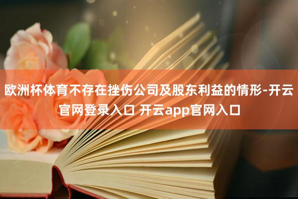 欧洲杯体育不存在挫伤公司及股东利益的情形-开云官网登录入口 开云app官网入口