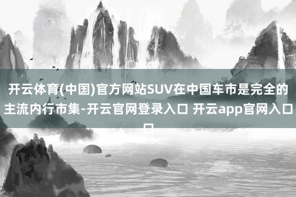 开云体育(中国)官方网站SUV在中国车市是完全的主流内行市集-开云官网登录入口 开云app官网入口