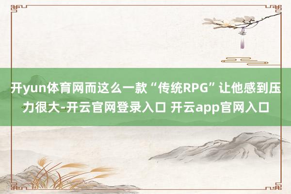 开yun体育网而这么一款“传统RPG”让他感到压力很大-开云官网登录入口 开云app官网入口