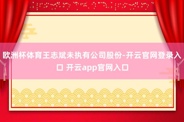 欧洲杯体育王志斌未执有公司股份-开云官网登录入口 开云app官网入口