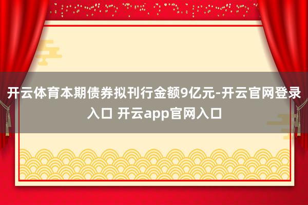 开云体育　　本期债券拟刊行金额9亿元-开云官网登录入口 开云app官网入口