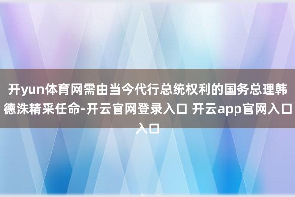 开yun体育网需由当今代行总统权利的国务总理韩德洙精采任命-开云官网登录入口 开云app官网入口