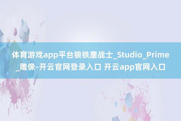 体育游戏app平台狼铁鏖战士_Studio_Prime_雕像-开云官网登录入口 开云app官网入口