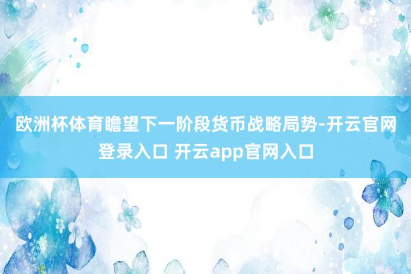 欧洲杯体育　　瞻望下一阶段货币战略局势-开云官网登录入口 开云app官网入口