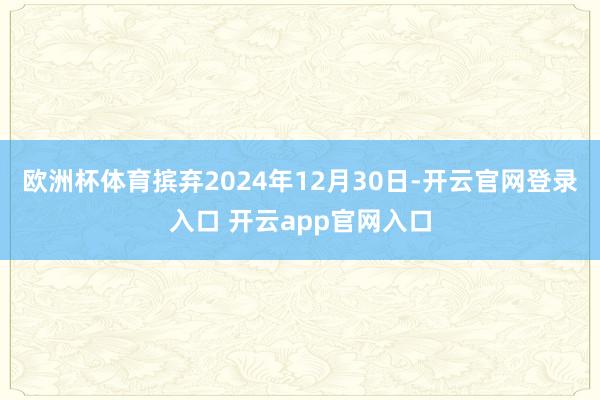 欧洲杯体育摈弃2024年12月30日-开云官网登录入口 开云app官网入口