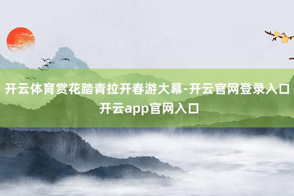开云体育赏花踏青拉开春游大幕-开云官网登录入口 开云app官网入口