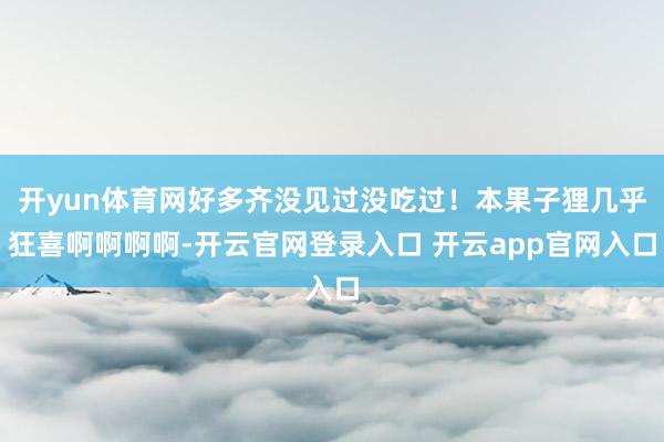 开yun体育网好多齐没见过没吃过！本果子狸几乎狂喜啊啊啊啊-开云官网登录入口 开云app官网入口