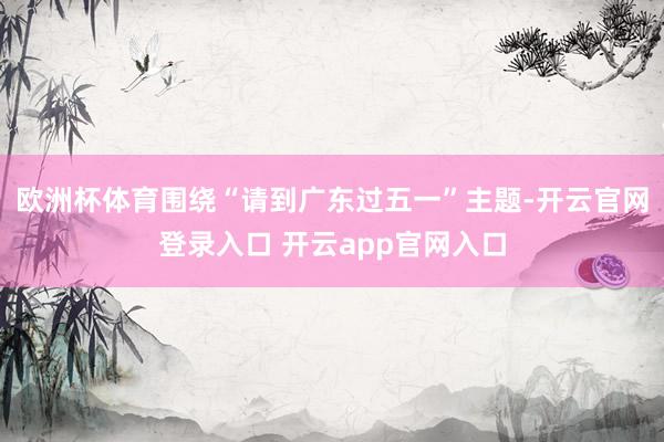 欧洲杯体育围绕“请到广东过五一”主题-开云官网登录入口 开云app官网入口