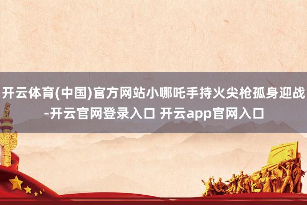 开云体育(中国)官方网站小哪吒手持火尖枪孤身迎战-开云官网登录入口 开云app官网入口