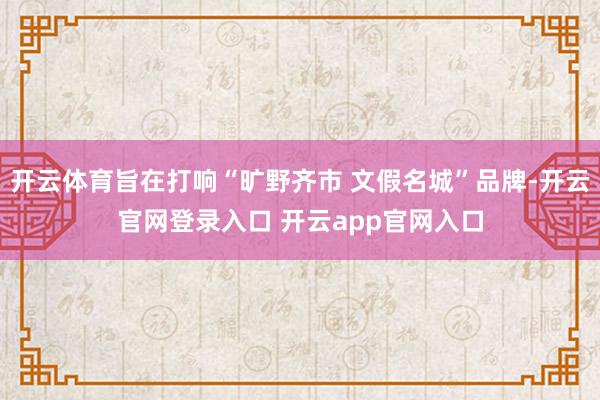 开云体育旨在打响“旷野齐市 文假名城”品牌-开云官网登录入口 开云app官网入口