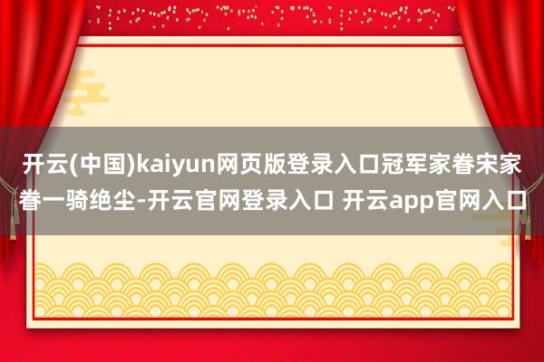 开云(中国)kaiyun网页版登录入口冠军家眷宋家眷一骑绝尘-开云官网登录入口 开云app官网入口