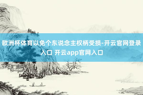 欧洲杯体育以免个东说念主权柄受损-开云官网登录入口 开云app官网入口