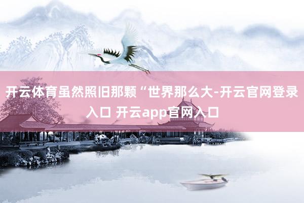 开云体育虽然照旧那颗“世界那么大-开云官网登录入口 开云app官网入口