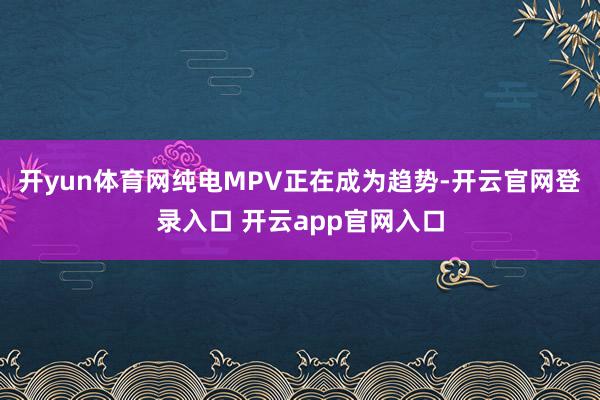 开yun体育网纯电MPV正在成为趋势-开云官网登录入口 开云app官网入口