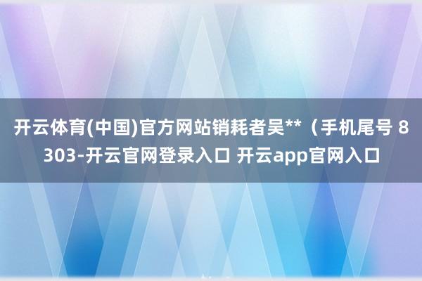 开云体育(中国)官方网站销耗者吴**（手机尾号 8303-开云官网登录入口 开云app官网入口