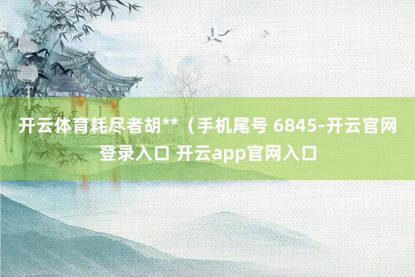 开云体育耗尽者胡**（手机尾号 6845-开云官网登录入口 开云app官网入口