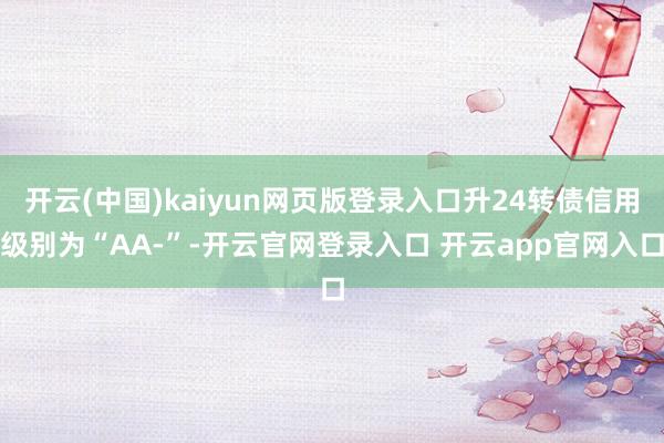开云(中国)kaiyun网页版登录入口升24转债信用级别为“AA-”-开云官网登录入口 开云app官网入口