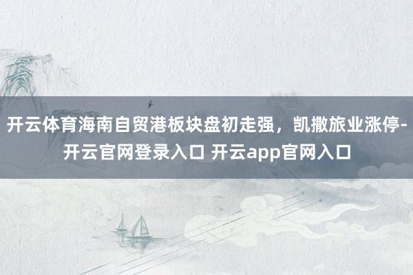 开云体育海南自贸港板块盘初走强，凯撒旅业涨停-开云官网登录入口 开云app官网入口