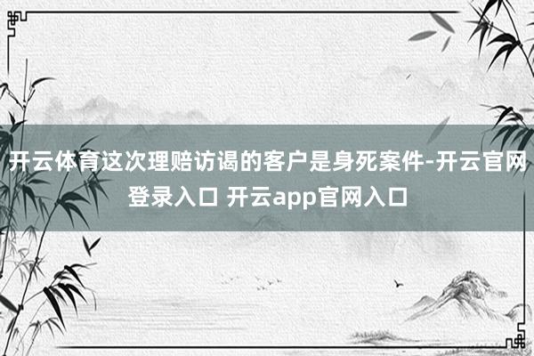开云体育这次理赔访谒的客户是身死案件-开云官网登录入口 开云app官网入口