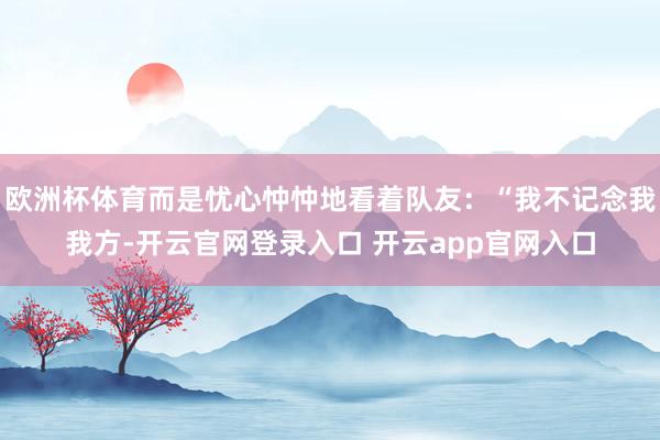 欧洲杯体育而是忧心忡忡地看着队友：“我不记念我我方-开云官网登录入口 开云app官网入口