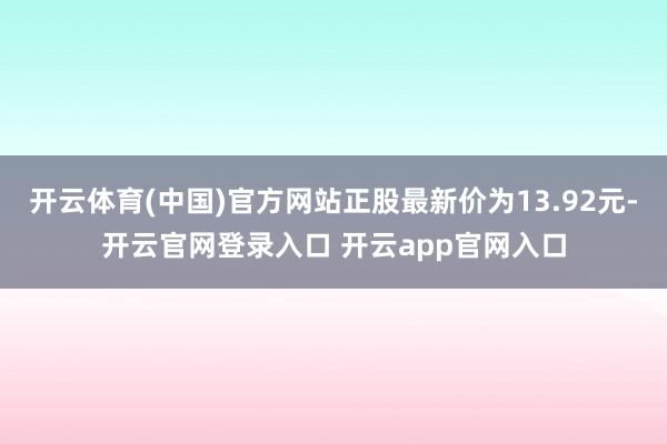 开云体育(中国)官方网站正股最新价为13.92元-开云官网登录入口 开云app官网入口