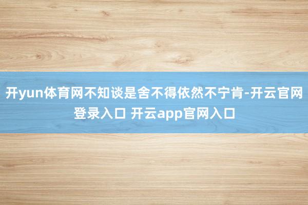 开yun体育网不知谈是舍不得依然不宁肯-开云官网登录入口 开云app官网入口