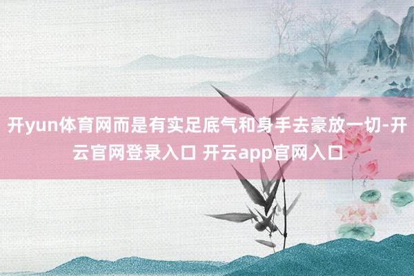 开yun体育网而是有实足底气和身手去豪放一切-开云官网登录入口 开云app官网入口