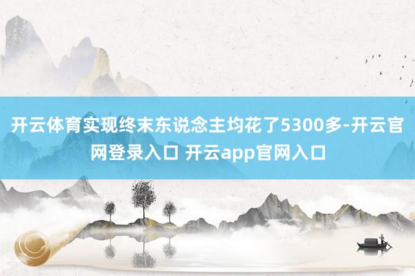 开云体育实现终末东说念主均花了5300多-开云官网登录入口 开云app官网入口