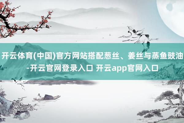 开云体育(中国)官方网站搭配葱丝、姜丝与蒸鱼豉油-开云官网登录入口 开云app官网入口